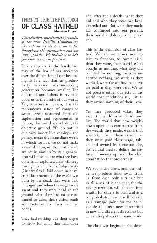 10 HGTERS HBTERS HGTERS HOTERS HETERS HOTERS HBTERS HBTERS HBTERS HBTERS HETERS HATERS HETERS HATERS HETERS HETERS HETERS HETERS HETERS  THIS IS THE DEFINITION OF CLASS HATRED  Monsieur Dugant This selection comes from thepreambe of the book Nibilist_Communism, The infuence of the text can be felt throughout this publication and our (anti-Jpalitics. We include it to help you understand our positions.  Death appears as the harsh vic- tory of the law of our ancestors over the dimension of our becom- ing. Tt is a fact that, as produc- tivity increases, each succeeding generation becomes smaller. The defeat of our fathers is revisited upon us as the limits of our world. Yes, structure is human, it is the monumentalisation of congealed sweat, sweat squeezed from old exploitation and represented as nature, the world we inhabit, the objective ground. We do not, in our busy insect-like comings and goings, make the immediate world in which we live, we do not make a contribution, on the contrary we are set in motion by if; a genera- tion will pass before what we have done as an exploited class will seep through as an effect of objectivity. (Our wealth is laid down in heav- en.) The structure of the world was built by the dead, they were paid in wages, and when the wages were spent and they were dead in the ground, what they had made con- tinued o exist, these cities, roads and factories are their calcified bones.  They had nothing but their wages to show for what they had done  and after their deaths what they did and who they were has been cancelled out. But what they made has continued into our present, their burial and decay is our pres- ent.  This s the definition of class ha- tred. We are no closer now to rest, to freedom, to communism than they were, their sacrifice has boughe us nothing, what they did counted for nothing, we have in- herited nothing, we work as they worked, we make as they made, we are paid as they were paid. We do not possess either our acts or the world that conditions us, just as they owned nothing of their lives.  Yes they produced value, they made the world in which we now live. The world that now weighs down upon us is constructed from the wealth they made, wealth that was taken from them as soon as they were paid their wage, tak- en and owned by someone else, owned and used to define the na- ture of ownership and the class domination that preserves it  We to0 must work, and the val- ue we produce leaks away from us, from each only a trickle but in’all a sea of it and that, for the next generation, will thicken into wealth for others to own and as a congealed structure it will be used as a vantage point for the bour- geoisie to direct new enterprises in new and different directions but demanding always the same work  The class war begins in the dese- 